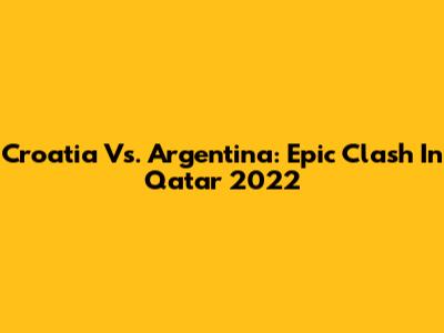 Croatia Vs. Argentina: Epic Clash In Qatar 2022