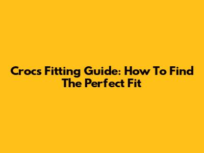 Crocs Fitting Guide: How To Find The Perfect Fit