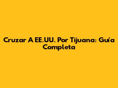 Cruzar A EE.UU. Por Tijuana: Guía Completa