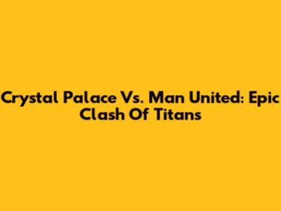Crystal Palace Vs. Man United: Epic Clash Of Titans