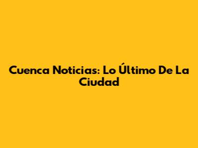 Cuenca Noticias: Lo Último De La Ciudad