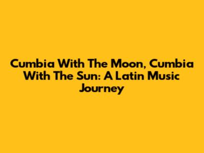 Cumbia With The Moon, Cumbia With The Sun: A Latin Music Journey