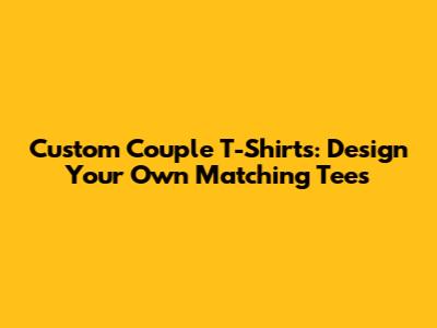 Custom Couple T-Shirts: Design Your Own Matching Tees