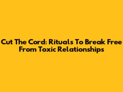 Cut The Cord: Rituals To Break Free From Toxic Relationships