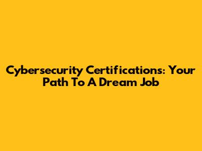 Cybersecurity Certifications: Your Path To A Dream Job