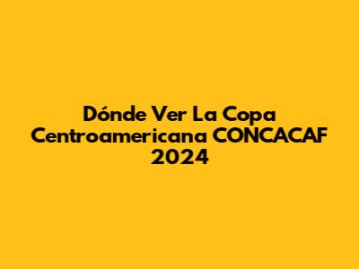 Dónde Ver La Copa Centroamericana CONCACAF 2024
