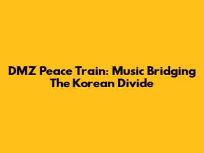DMZ Peace Train: Music Bridging The Korean Divide