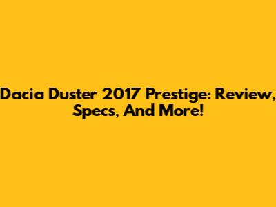 Dacia Duster 2017 Prestige: Review, Specs, And More!