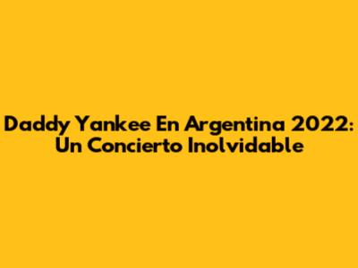Daddy Yankee En Argentina 2022: Un Concierto Inolvidable