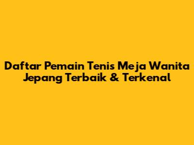 Daftar Pemain Tenis Meja Wanita Jepang Terbaik & Terkenal