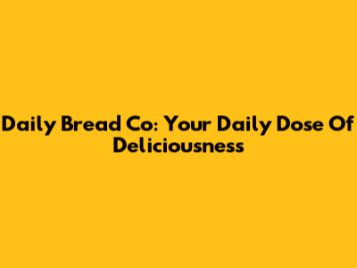 Daily Bread Co: Your Daily Dose Of Deliciousness