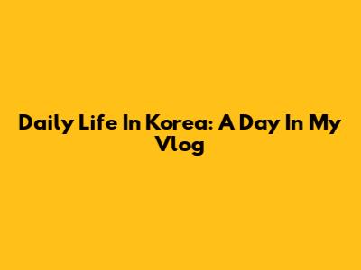 Daily Life In Korea: A Day In My Vlog