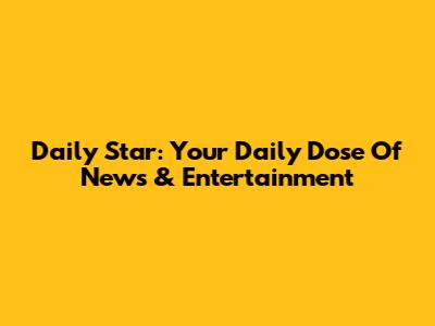 Daily Star: Your Daily Dose Of News & Entertainment