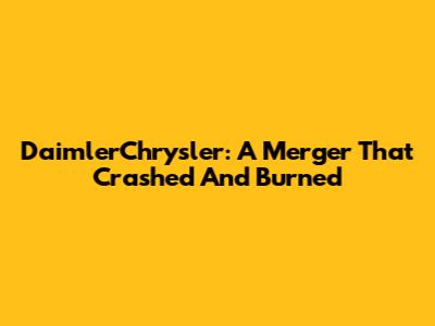 DaimlerChrysler: A Merger That Crashed And Burned