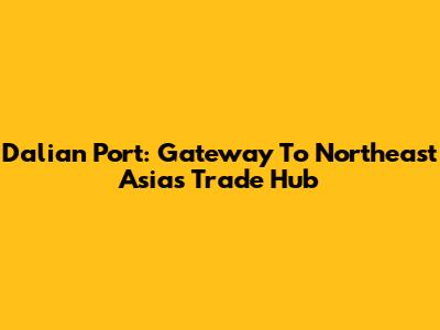 Dalian Port: Gateway To Northeast Asia's Trade Hub