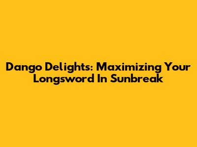 Dango Delights: Maximizing Your Longsword In Sunbreak