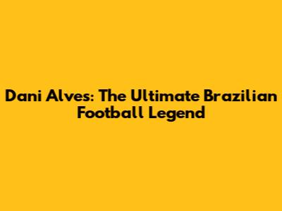 Dani Alves: The Ultimate Brazilian Football Legend