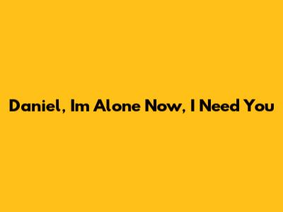 Daniel, I'm Alone Now, I Need You