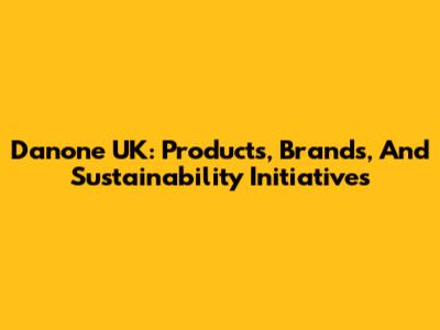 Danone UK: Products, Brands, And Sustainability Initiatives