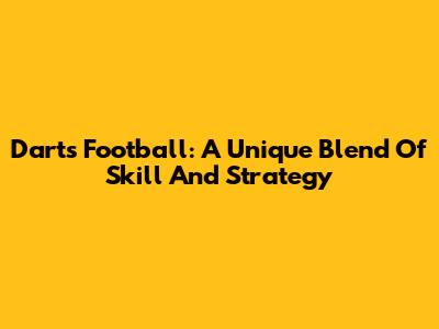 Darts Football: A Unique Blend Of Skill And Strategy