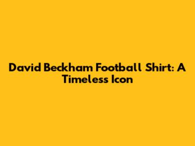 David Beckham Football Shirt: A Timeless Icon