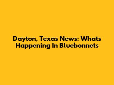 Dayton, Texas News: What's Happening In Bluebonnets