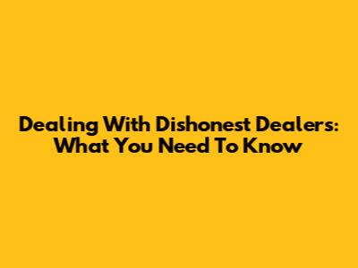 Dealing With Dishonest Dealers: What You Need To Know