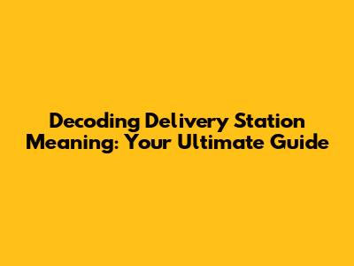 Decoding Delivery Station Meaning: Your Ultimate Guide