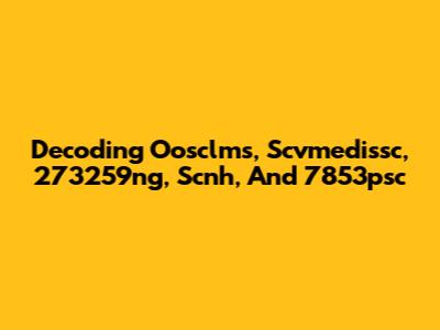 Decoding Oosclms, Scvmedissc, 273259ng, Scnh, And 7853psc