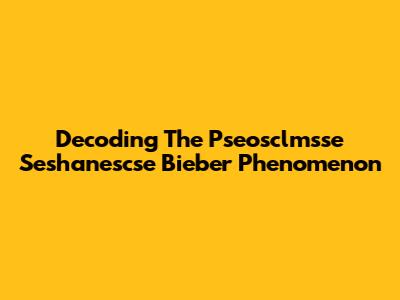 Decoding The Pseosclmsse Seshanescse Bieber Phenomenon