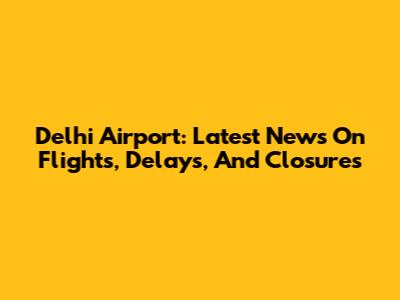 Delhi Airport: Latest News On Flights, Delays, And Closures