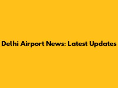 Delhi Airport News: Latest Updates