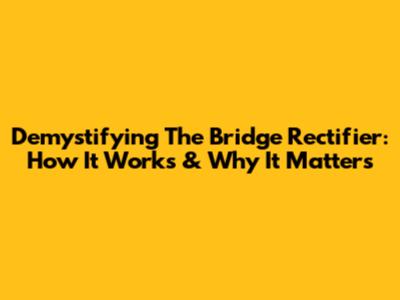 Demystifying The Bridge Rectifier: How It Works & Why It Matters