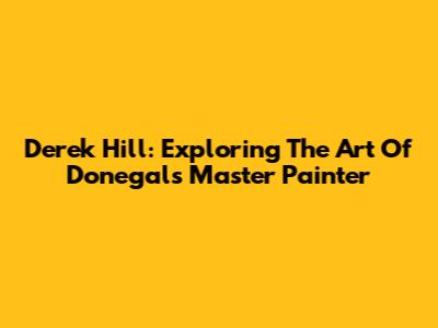Derek Hill: Exploring The Art Of Donegal's Master Painter