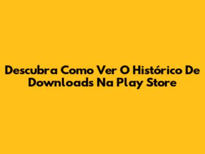 Descubra Como Ver O Histórico De Downloads Na Play Store