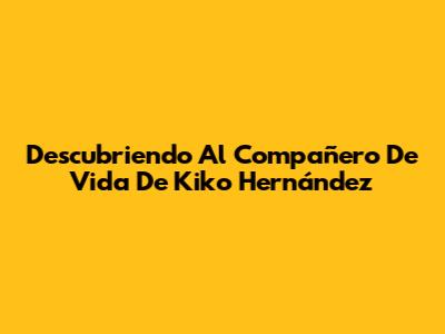 Descubriendo Al Compañero De Vida De Kiko Hernández