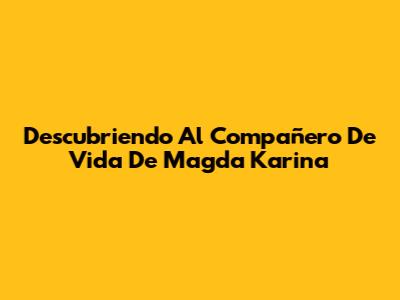 Descubriendo Al Compañero De Vida De Magda Karina