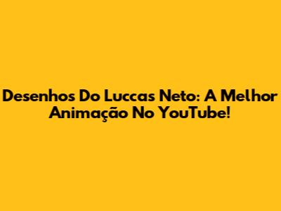 Desenhos Do Luccas Neto: A Melhor Animação No YouTube!