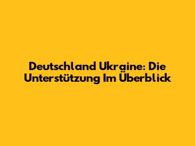 Deutschland Ukraine: Die Unterstützung Im Überblick