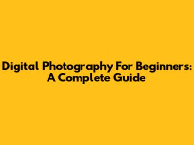 Digital Photography For Beginners: A Complete Guide