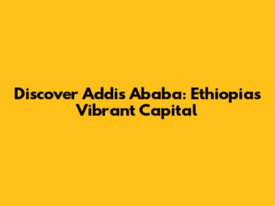 Discover Addis Ababa: Ethiopia's Vibrant Capital