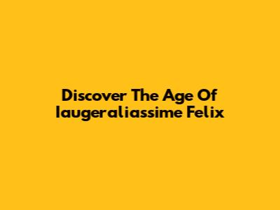 Discover The Age Of Iaugeraliassime Felix
