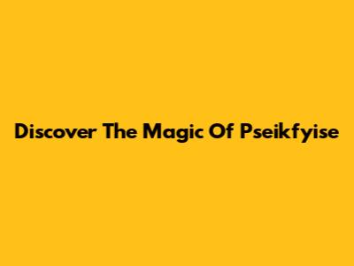 Discover The Magic Of Pseikfyise