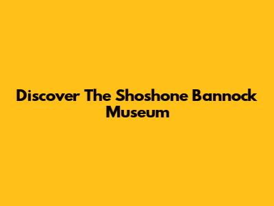 Discover The Shoshone Bannock Museum