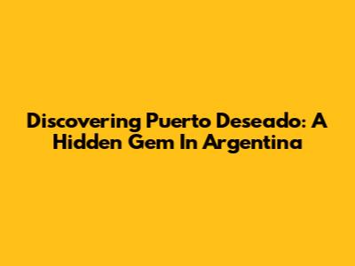 Discovering Puerto Deseado: A Hidden Gem In Argentina