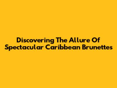 Discovering The Allure Of Spectacular Caribbean Brunettes