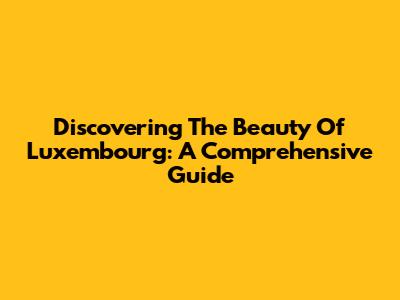 Discovering The Beauty Of Luxembourg: A Comprehensive Guide
