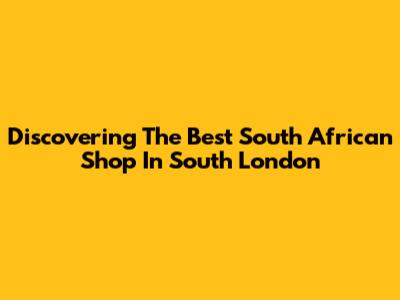 Discovering The Best South African Shop In South London