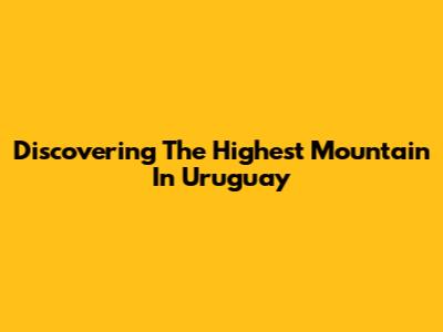 Discovering The Highest Mountain In Uruguay