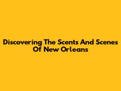 Discovering The Scents And Scenes Of New Orleans